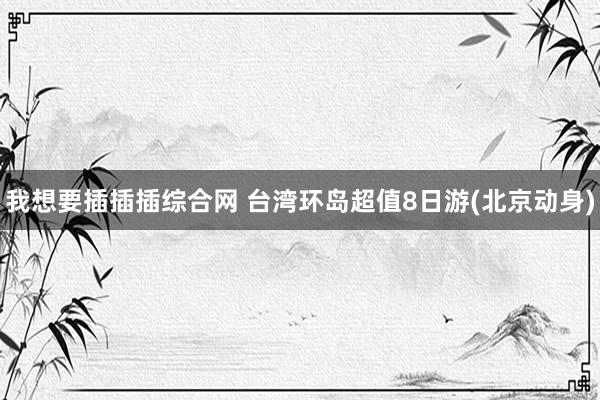 我想要插插插综合网 台湾环岛超值8日游(北京动身)
