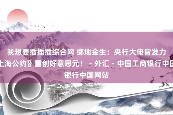 我想要插插插综合网 掷地金生：央行大佬皆发力，《上海公约》重创好意思元！－外汇－中国工商银行中国网站