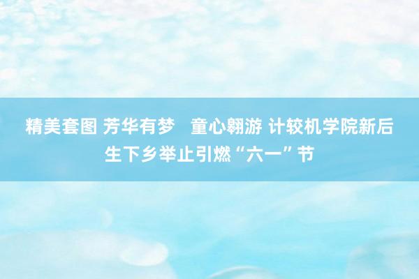 精美套图 芳华有梦   童心翱游 计较机学院新后生下乡举止引燃“六一”节