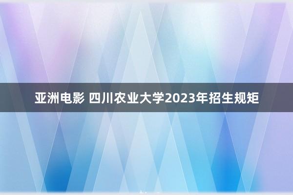 亚洲电影 四川农业大学2023年招生规矩