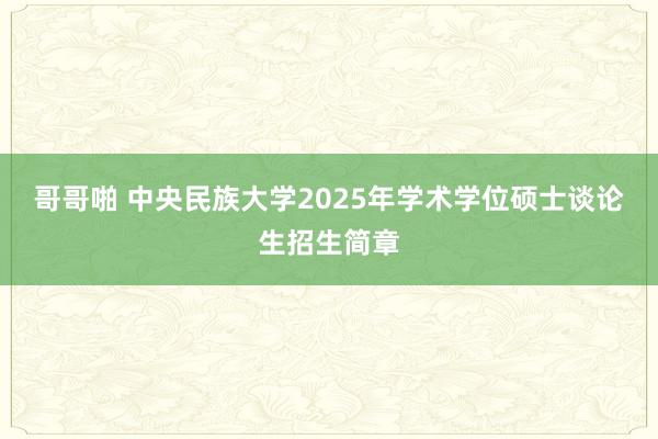 哥哥啪 中央民族大学2025年学术学位硕士谈论生招生简章