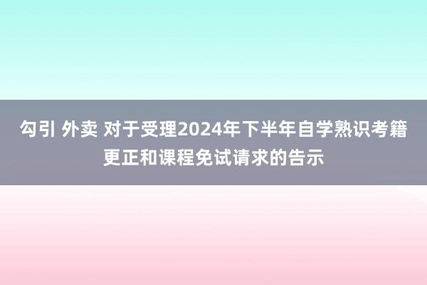 勾引 外卖 对于受理2024年下半年自学熟识考籍更正和课程免试请求的告示