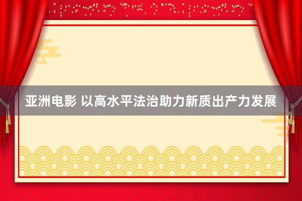 亚洲电影 以高水平法治助力新质出产力发展