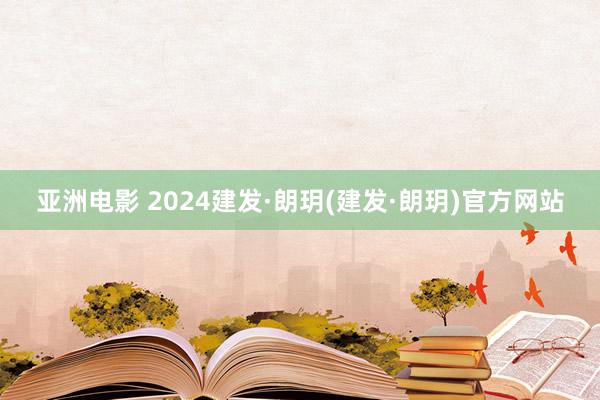 亚洲电影 2024建发·朗玥(建发·朗玥)官方网站