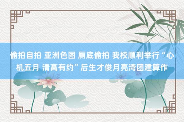 偷拍自拍 亚洲色图 厕底偷拍 我校顺利举行“心机五月 清高有约”后生才俊月亮湾团建算作