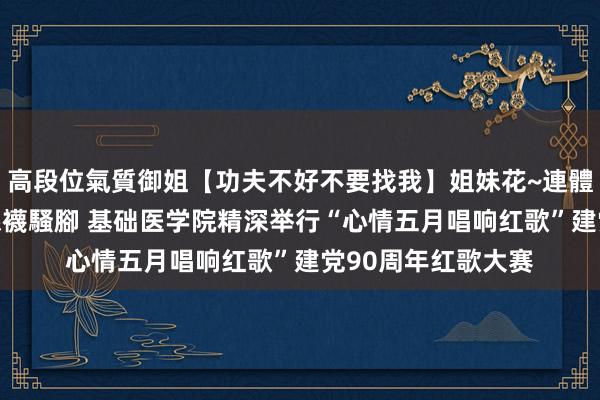 高段位氣質御姐【功夫不好不要找我】姐妹花~連體絲襪~大奶晃動~絲襪騷腳 基础医学院精深举行“心情五月唱响红歌”建党90周年红歌大赛