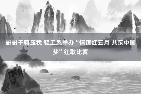 哥哥干嘛压我 轻工系举办“情谊红五月 共筑中国梦”红歌比赛