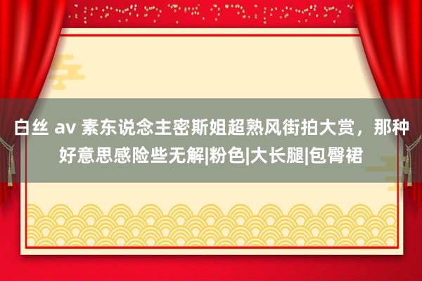 白丝 av 素东说念主密斯姐超熟风街拍大赏，那种好意思感险些无解|粉色|大长腿|包臀裙