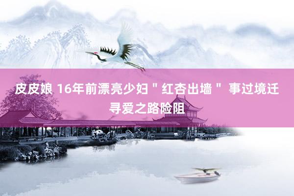 皮皮娘 16年前漂亮少妇＂红杏出墙＂ 事过境迁寻爱之路险阻