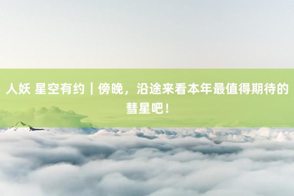 人妖 星空有约｜傍晚，沿途来看本年最值得期待的彗星吧！