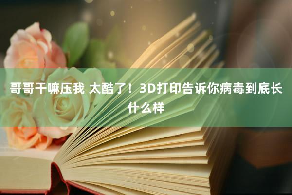 哥哥干嘛压我 太酷了！3D打印告诉你病毒到底长什么样