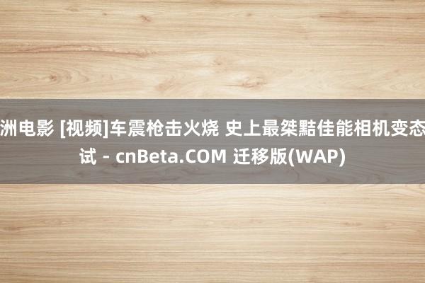 亚洲电影 [视频]车震枪击火烧 史上最桀黠佳能相机变态测试 - cnBeta.COM 迁移版(WAP)