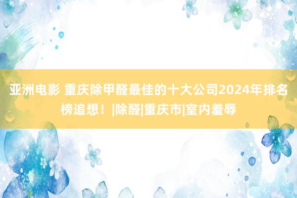 亚洲电影 重庆除甲醛最佳的十大公司2024年排名榜追想！|除醛|重庆市|室内羞辱