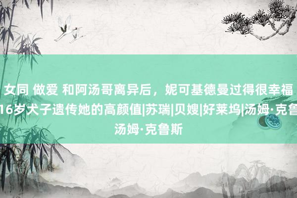 女同 做爱 和阿汤哥离异后，妮可基德曼过得很幸福，16岁犬子遗传她的高颜值|苏瑞|贝嫂|好莱坞|汤姆·克鲁斯
