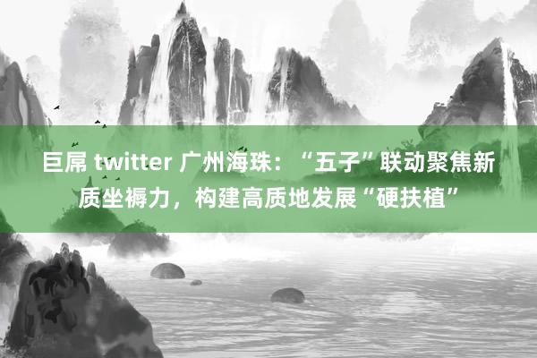 巨屌 twitter 广州海珠：“五子”联动聚焦新质坐褥力，构建高质地发展“硬扶植”