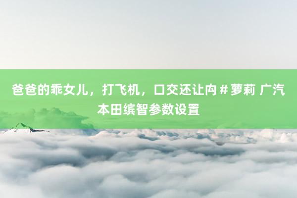 爸爸的乖女儿，打飞机，口交还让禸＃萝莉 广汽本田缤智参数设置