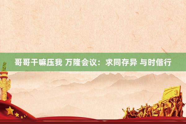 哥哥干嘛压我 万隆会议：求同存异 与时偕行