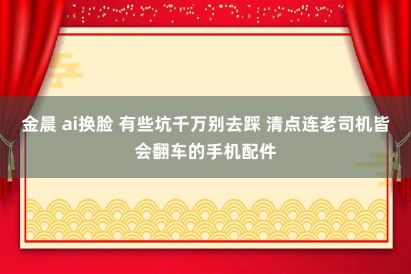 金晨 ai换脸 有些坑千万别去踩 清点连老司机皆会翻车的手机配件