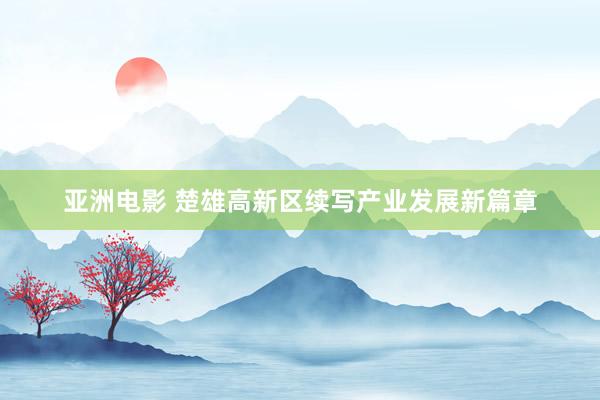 亚洲电影 楚雄高新区续写产业发展新篇章