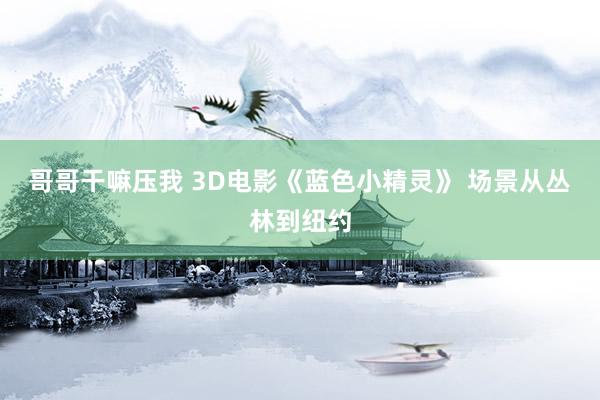 哥哥干嘛压我 3D电影《蓝色小精灵》 场景从丛林到纽约