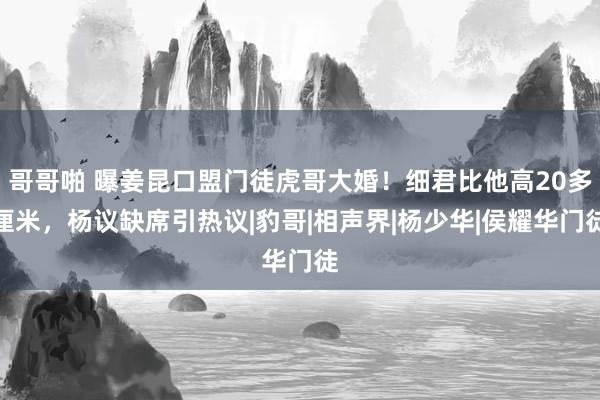 哥哥啪 曝姜昆口盟门徒虎哥大婚！细君比他高20多厘米，杨议缺席引热议|豹哥|相声界|杨少华|侯耀华门徒