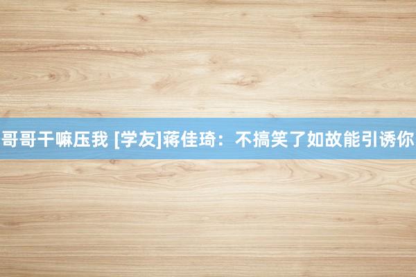 哥哥干嘛压我 [学友]蒋佳琦：不搞笑了如故能引诱你