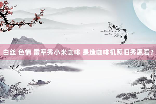 白丝 色情 雷军秀小米咖啡 是造咖啡机照旧秀恩爱？