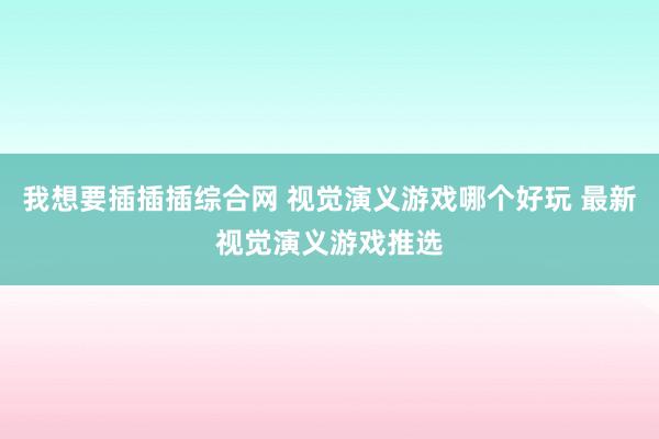 我想要插插插综合网 视觉演义游戏哪个好玩 最新视觉演义游戏推选