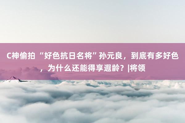 C神偷拍 “好色抗日名将”孙元良，到底有多好色，为什么还能得享遐龄？|将领
