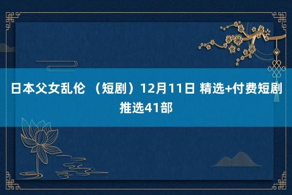 日本父女乱伦 （短剧）12月11日 精选+付费短剧推选41部