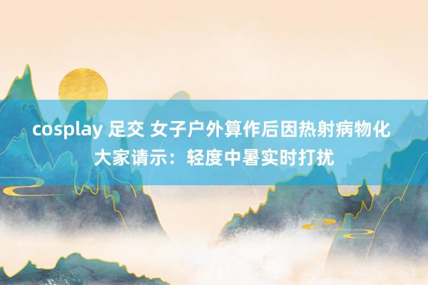 cosplay 足交 女子户外算作后因热射病物化 大家请示：轻度中暑实时打扰