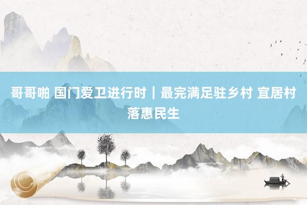 哥哥啪 国门爱卫进行时｜最完满足驻乡村 宜居村落惠民生
