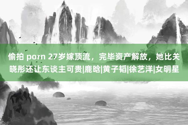 偷拍 porn 27岁嫁顶流，完毕资产解放，她比关晓彤还让东谈主可贵|鹿晗|黄子韬|徐艺洋|女明星