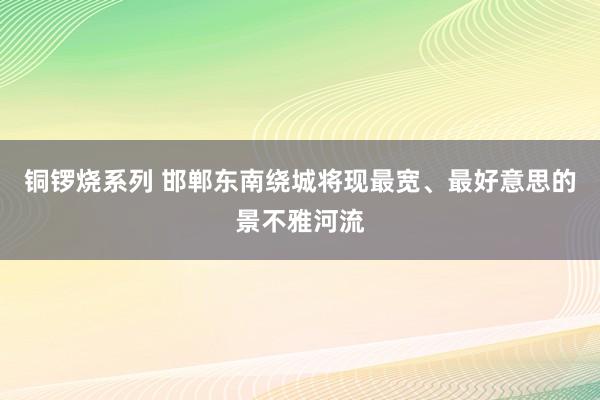 铜锣烧系列 邯郸东南绕城将现最宽、最好意思的景不雅河流