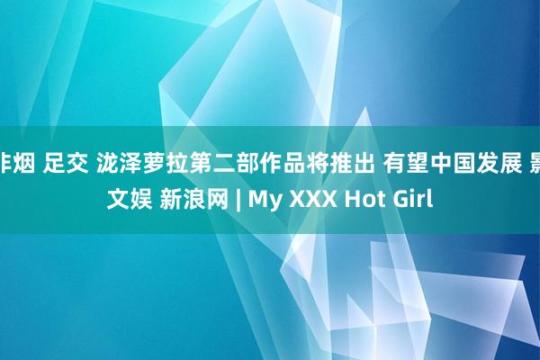 步非烟 足交 泷泽萝拉第二部作品将推出 有望中国发展 影音文娱 新浪网 | My XXX Hot Girl