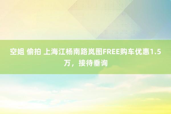 空姐 偷拍 上海江杨南路岚图FREE购车优惠1.5万，接待垂询