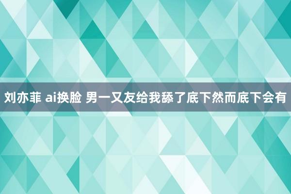 刘亦菲 ai换脸 男一又友给我舔了底下然而底下会有