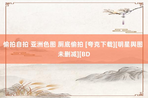 偷拍自拍 亚洲色图 厕底偷拍 [夸克下载][明星舆图 未删减][BD