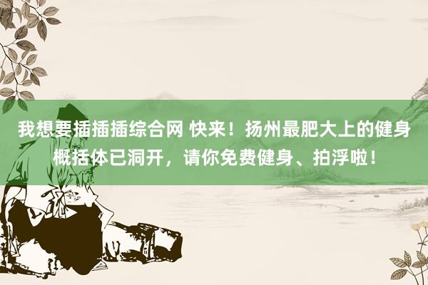 我想要插插插综合网 快来！扬州最肥大上的健身概括体已洞开，请你免费健身、拍浮啦！