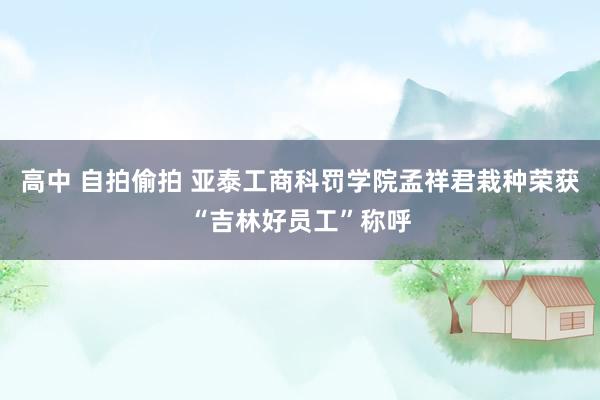 高中 自拍偷拍 亚泰工商科罚学院孟祥君栽种荣获“吉林好员工”称呼
