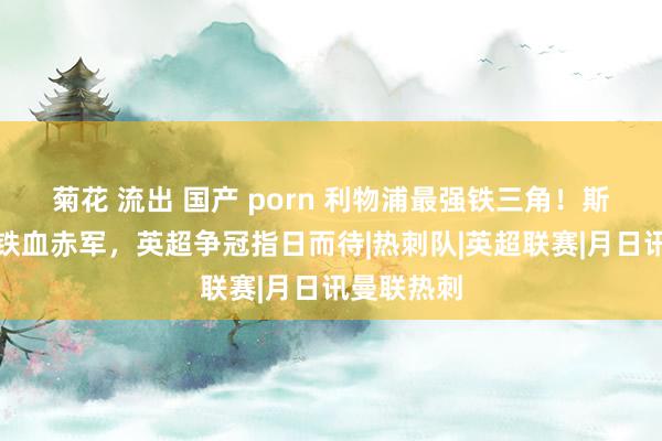 菊花 流出 国产 porn 利物浦最强铁三角！斯洛特重塑铁血赤军，英超争冠指日而待|热刺队|英超联赛|月日讯曼联热刺
