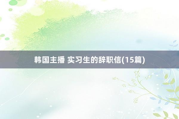 韩国主播 实习生的辞职信(15篇)