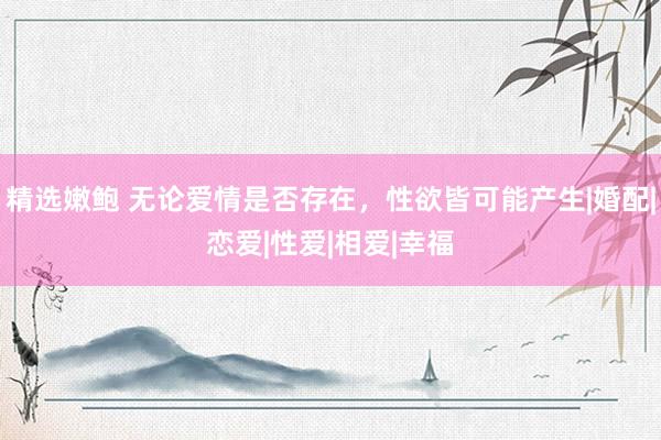 精选嫩鲍 无论爱情是否存在，性欲皆可能产生|婚配|恋爱|性爱|相爱|幸福