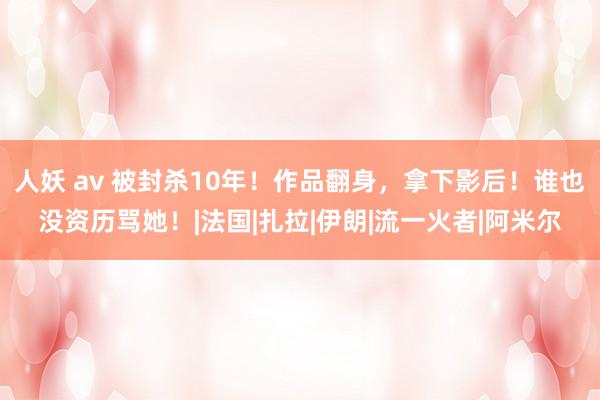 人妖 av 被封杀10年！作品翻身，拿下影后！谁也没资历骂她！|法国|扎拉|伊朗|流一火者|阿米尔