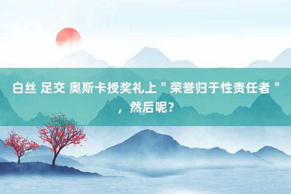 白丝 足交 奥斯卡授奖礼上＂荣誉归于性责任者＂，然后呢？