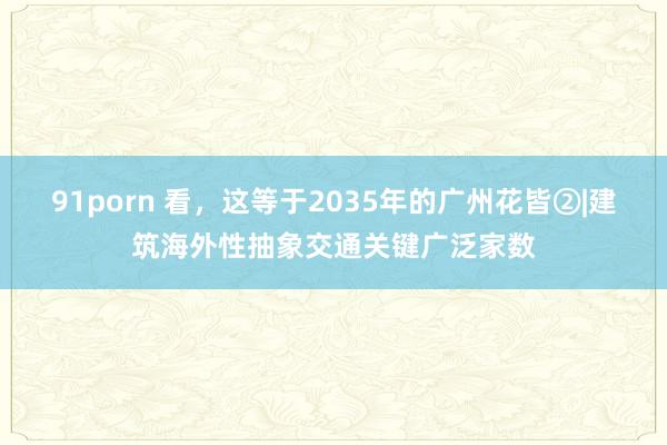 91porn 看，这等于2035年的广州花皆②|建筑海外性抽象交通关键广泛家数
