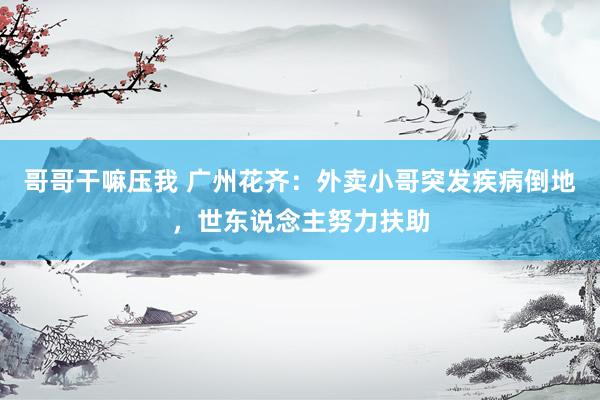 哥哥干嘛压我 广州花齐：外卖小哥突发疾病倒地，世东说念主努力扶助