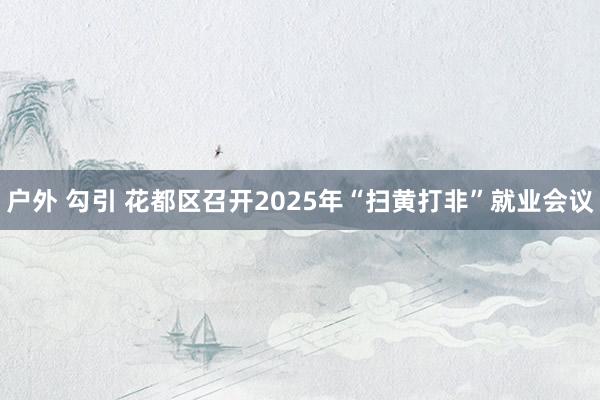 户外 勾引 花都区召开2025年“扫黄打非”就业会议