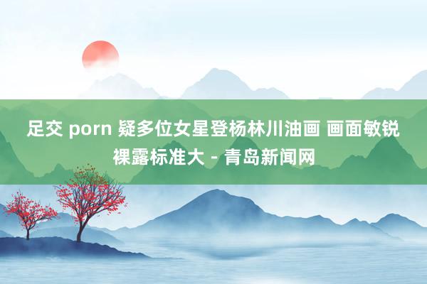 足交 porn 疑多位女星登杨林川油画 画面敏锐裸露标准大－青岛新闻网