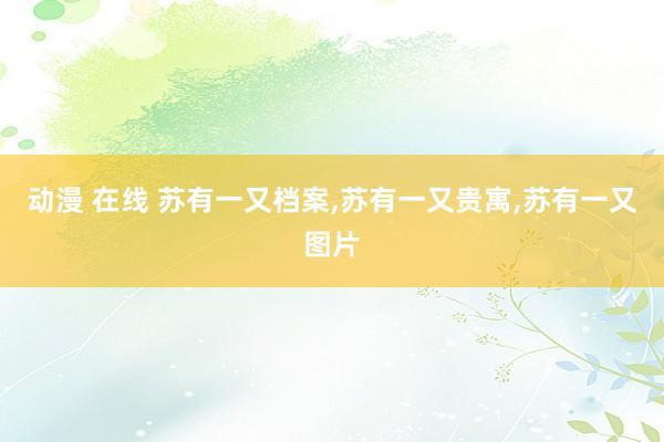 动漫 在线 苏有一又档案，苏有一又贵寓，苏有一又图片